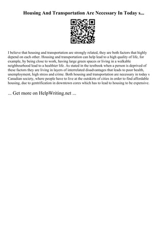 Housing And Transportation Are Necessary In Today s...
I believe that housing and transportation are strongly related, they are both factors that highly
depend on each other. Housing and transportation can help lead to a high quality of life, for
example, by being close to work, having large green spaces or living in a walkable
neighbourhood lead to a healthier life. As stated in the textbook when a person is deprived of
these factors they are living in layers of interrelated disadvantages that leads to poor health,
unemployment, high stress and crime. Both housing and transportation are necessary in today s
Canadian society, where people have to live at the outskirts of cities in order to find affordable
housing, due to gentrification in downtown cores which has to lead to housing to be expensive.
... Get more on HelpWriting.net ...
 