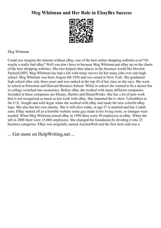 Meg Whitman and Her Role in EbayВґs Success
Meg Whitman
Could you imagine the internet without eBay, one of the best online shopping websites ever? Or
maybe a really bad eBay? Well you don t have to because Meg Whitman put eBay up on the charts
of the best shopping websites. She also helped other places in the business world like Hewlett
Packard [HP]. Meg Whitman has had a life with many moves for her many jobs ever sine high
school. Meg Whitman was born August 4th 1956 and was raised in New York. She graduated
high school after only three years and was ranked in the top 10 of her class as she says. She went
to school at Princeton and Harvard Business School. While in school she wanted to be a doctor but
in college switched into economics. Before eBay she worked with many different companies.
Included in those companies are Disney, Hasbro and DreamWorks. She has a lot of past work
that is not recognized as much as her work with eBay. She imported the tv show Teletubbies to
the U.S., bought and sold skype whan she worked with eBay and made the new colorful eBay
logo. She also has her own charity. She is still alive today, at age 57 is married and has 2 adult
sons. EBay started off as a horrible website some guy made in his living room, so changes were
needed. When Meg Whitman joined eBay in 1998 there were 30 employees at eBay. When she
left in 2008 there were 15,000 employees. She changed the foundation by dividing it into 23
business categories. EBay was originally named AuctionWeb and the first item sold was a
... Get more on HelpWriting.net ...
 