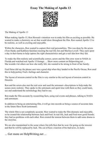Essay The Making of Apollo 13
The Making of Apollo 13
When making Apollo 13, Ron Howard s intention was to make his film as exciting as possible. He
wanted to make a chemistry on set that would show throughout the film. Ron wanted Apollo 13 to
be realistic, as well as exciting and enjoyable.
Within the characters, Ron wanted to capture their real personalities. This was done by the actors
(Tom Hanks and Kathleen Quinlan) meeting the real life Jim and Marilyn Lovell. They each spent
a day in their home to help capture the right characteristics and get a real idea how they felt.
To make the film realistic and scientifically correct, actors and the film crew went to NASA in
Florida and watched real Apollo 13 footage. ... Show more content on Helpwriting.net ...
She wouldn t let others see how she really felt; she wanted to be strong in front of her family.
Fred Haise did say the phrase sure was a good ship when they landed in the Pacific Ocean, Ron used
this to help portray Fred s feelings and character.
The layout of mission control in the film is very similar to the real layout of mission control in
Houston.
Ron and the actors also met the real crew and used the astronaut s descriptions to help make the
scenes more realistic. They spoke to the astronauts and spent time with them so they could learn,
use and understand the terminology they had to use.
Ron made the film accurate by researching facts, using real events and phrases, talking to NASA
and astronauts.
In addition to being an entertaining film, it will go into records as being a source of accurate data
in the future Dave Scott (astronaut).
The whole film is not completely accurate. Ron wanted to make the film dramatic and enjoyable,
so he created the relationship between Jack and Fred. In real life, Jack and Fred were good friends;
they had no problems with each other. Ron created the tension between them to add some drama to
the storyline.
We are also manipulated in the scene where Jim tells Ken that he won t be going on the mission
and that he will be replaced by Jack. The cut of Ken s reaction of his bad news, to Jacks
... Get more on HelpWriting.net ...
 