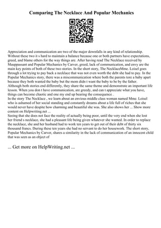 Comparing The Necklace And Popular Mechanics
Appreciation and communication are two of the major downfalls in any kind of relationship.
Without these two it s hard to maintain a balance because one or both partners have expectations,
greed, and blame others for the way things are. After having read The Necklace received by
Mauppassant and Popular Mechanics by Carver, greed, lack of communication, and envy are the
main key points of both of these two stories. In the short story, The NecklaceMme. Loisel goes
through a lot trying to pay back a necklace that was not even worth the debt she had to pay. In the
Popular Mechanics story, there was a miscommunication where both the parents tore a baby apart
because they both wanted the baby but the mom didn t want the baby to be by the father.
Although both stories end differently, they share the same theme and demonstrate an important life
lesson. When you don t have communication, are greedy, and can t appreciate what you have,
things can become chaotic and one my end up bearing the consequence .
In the story The Necklace , we learn about an envious middle class woman named Mme. Loisel
who is ashamed of her social standing and constantly dreams about a life full of riches that she
would never have despite how charming and beautiful she was. She also shows her ... Show more
content on Helpwriting.net ...
Seeing that she does not face the reality of actually being poor, until the very end when she lost
her friend s necklace, she had a pleasant life being given whatever she wanted. In order to replace
the necklace, she and her husband had to work ten years to get out of their debt of thirty six
thousand francs. During these ten years she had no servant to do her housework. The short story,
Popular Mechanics by Carver, shares a similarity in the lack of communication of an innocent child
that was seen as an object of
... Get more on HelpWriting.net ...
 