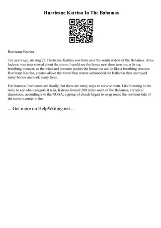 Hurricane Katrina In The Bahamas
Hurricane Katrina
Ten years ago, on Aug 23, Hurricane Katrina was born over the warm waters of the Bahamas. Alice
Jackson was interviewed about the storm, I could see the house next door turn into a living,
breathing monster, as the wind and pressure pushes the house out and in like a breathing creature.
Hurricane Katrina, created above the warm blue waters surrounded the Bahamas that destroyed
many homes and took many lives.
For instance, hurricanes are deadly, but there are many ways to survive them. Like listening to the
radio to see what category it is in. Katrina formed 200 miles south of the Bahamas, a tropical
depression, accordingly to the NOAA, a group of clouds began to wrap round the northern side of
the storm s center in the
... Get more on HelpWriting.net ...
 