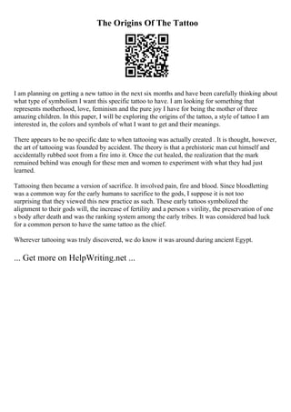 The Origins Of The Tattoo
I am planning on getting a new tattoo in the next six months and have been carefully thinking about
what type of symbolism I want this specific tattoo to have. I am looking for something that
represents motherhood, love, feminism and the pure joy I have for being the mother of three
amazing children. In this paper, I will be exploring the origins of the tattoo, a style of tattoo I am
interested in, the colors and symbols of what I want to get and their meanings.
There appears to be no specific date to when tattooing was actually created . It is thought, however,
the art of tattooing was founded by accident. The theory is that a prehistoric man cut himself and
accidentally rubbed soot from a fire into it. Once the cut healed, the realization that the mark
remained behind was enough for these men and women to experiment with what they had just
learned.
Tattooing then became a version of sacrifice. It involved pain, fire and blood. Since bloodletting
was a common way for the early humans to sacrifice to the gods, I suppose it is not too
surprising that they viewed this new practice as such. These early tattoos symbolized the
alignment to their gods will, the increase of fertility and a person s virility, the preservation of one
s body after death and was the ranking system among the early tribes. It was considered bad luck
for a common person to have the same tattoo as the chief.
Wherever tattooing was truly discovered, we do know it was around during ancient Egypt.
... Get more on HelpWriting.net ...
 