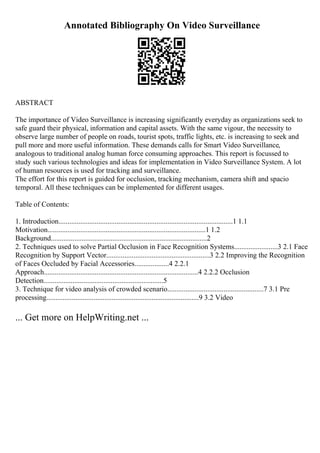 Annotated Bibliography On Video Surveillance
ABSTRACT
The importance of Video Surveillance is increasing significantly everyday as organizations seek to
safe guard their physical, information and capital assets. With the same vigour, the necessity to
observe large number of people on roads, tourist spots, traffic lights, etc. is increasing to seek and
pull more and more useful information. These demands calls for Smart Video Surveillance,
analogous to traditional analog human force consuming approaches. This report is focussed to
study such various technologies and ideas for implementation in Video Surveillance System. A lot
of human resources is used for tracking and surveillance.
The effort for this report is guided for occlusion, tracking mechanism, camera shift and spacio
temporal. All these techniques can be implemented for different usages.
Table of Contents:
1. Introduction................................................................................................1 1.1
Motivation.......................................................................................1 1.2
Background......................................................................................2
2. Techniques used to solve Partial Occlusion in Face Recognition Systems........................3 2.1 Face
Recognition by Support Vector.........................................................3 2.2 Improving the Recognition
of Faces Occluded by Facial Accessories...................4 2.2.1
Approach.....................................................................................4 2.2.2 Occlusion
Detection..................................................................5
3. Technique for video analysis of crowded scenario.....................................................7 3.1 Pre
processing....................................................................................9 3.2 Video
... Get more on HelpWriting.net ...
 