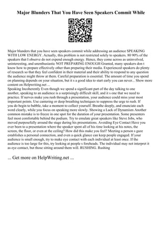 Major Blunders That You Have Seen Speakers Commit While
Major blunders that you have seen speakers commit while addressing an audience SPEAKING
WITH LOW ENERGY. Actually, this problem is not restricted solely to speakers. 80 90% of the
speakers that I observe do not expend enough energy. Hence, they come across as uninvolved,
uninteresting, and unenthusiastic NOT PREPARING ENOUGH Granted, many speakers don t
know how to prepare effectively other than preparing their media. Experienced speakers do plenty
of research so that they feel confident in their material and their ability to respond to any question
the audience might throw at them. Careful preparation is essential. The amount of time you spend
on planning depends on your situation, but it s a good idea to start early you can never... Show more
content on Helpwriting.net ...
Speaking Incoherently Even though we spend a significant part of the day talking to one
another, speaking to an audience is a surprisingly difficult skill, and it s one that we need to
practice. If nerves make you rush through a presentation, your audience could miss your most
important points. Use cantering or deep breathing techniques to suppress the urge to rush. If
you do begin to babble, take a moment to collect yourself. Breathe deeply, and enunciate each
word clearly, while you focus on speaking more slowly. Showing a Lack of Dynamism Another
common mistake is to freeze in one spot for the duration of your presentation. Some presenters
feel most comfortable behind the podium. Try to emulate great speakers like Steve Jobs, who
moved purposefully around the stage during his presentations. Avoiding Eye Contact Have you
ever been to a presentation where the speaker spent all of his time looking at his notes, the
screen, the floor, or even at the ceiling? How did this make you feel? Meeting a person s gaze
establishes a personal connection, and even a quick glance can keep people engaged. If your
audience is small enough, try to make eye contact with each individual at least once. If the
audience is too large for this, try looking at people s foreheads. The individual may not interpret it
as eye contact, but those sitting around them will. RUSHING. Rushing
... Get more on HelpWriting.net ...
 