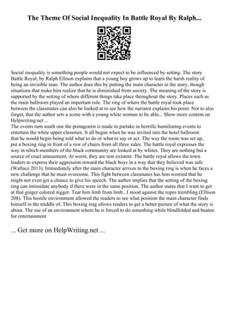 The Theme Of Social Inequality In Battle Royal By Ralph...
Social inequality is something people would not expect to be influenced by setting. The story
Battle Royal, by Ralph Ellison explains that a young boy grows up to learn the harsh reality of
being an invisible man. The author does this by putting the main character in the story, though
situations that make him realize that he is diminished from society. The meaning of the story is
supported by the setting of where different things take place throughout the story. Places such as
the main ballroom played an important role. The ring of where the battle royal took place
between the classmates can also be looked at to see how the narrator explains his point. Not to also
forget, that the author sets a scene with a young white woman to be able... Show more content on
Helpwriting.net ...
The events turn south one the protagonist is made to partake in horrific humiliating events to
entertain the white upper classmen. It all began when he was invited into the hotel ballroom
that he would begin being told what to do or what to say or act. The way the room was set up,
put a boxing ring in front of a row of chairs from all three sides. The battle royal expresses the
way in which members of the black community are looked at by whites. They are nothing but a
source of cruel amusement, At worst, they are non existent. The battle royal allows the town
leaders to express their aggression toward the black boys in a way that they believed was safe
(Wallace 2013). Immediately after the main character arrives to the boxing ring is when he faces a
new challenge that he must overcome. This fight between classmates has him worried that he
might not even get a chance to give his speech. The author implies that the setting of the boxing
ring can intimidate anybody if there were in the same position. The author states that I want to get
at that ginger colored nigger. Tear him limb from limb...I stood against the ropes trembling (Ellison
208). This hostile environment allowed the readers to see what position the main character finds
himself in the middle of. This boxing ring allows readers to get a better picture of what the story is
about. The use of an environment where he is forced to do something while blindfolded and beaten
for entertainment
... Get more on HelpWriting.net ...
 