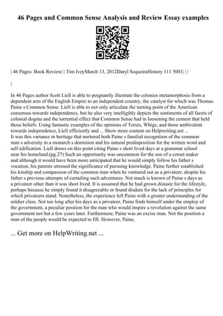 46 Pages and Common Sense Analysis and Review Essay examples
| 46 Pages: Book Review| | Tim IveyMarch 13, 2012Daryl SequeiraHistory 111 5001| | |
|
In 46 Pages author Scott Liell is able to poignantly illustrate the colonies metamorphosis from a
dependent arm of the English Empire to an independent country, the catalyst for which was Thomas
Paine s Common Sense. Liell is able to not only articulate the turning point of the American
consensus towards independence, but he also very intelligibly depicts the sentiments of all facets of
colonial dogma and the torrential effect that Common Sense had in loosening the cement that held
those beliefs. Using fantastic examples of the opinions of Tories, Whigs, and those ambivalent
towards independence, Liell efficiently and ... Show more content on Helpwriting.net ...
It was this variance in heritage that nurtured both Paine s familial recognition of the common
man s adversity in a monarch s dominion and his natural predisposition for the written word and
self edification. Liell draws on this point citing Paine s short lived days at a grammar school
near his homeland.(pg.27) Such an opportunity was uncommon for the son of a corset maker
and although it would have been more anticipated that he would simply follow his father s
vocation, his parents stressed the significance of pursuing knowledge. Paine further established
his kinship and compassion of the common man when he ventured out as a privateer, despite his
father s previous attempts of curtailing such adventures. Not much is known of Paine s days as
a privateer other than it was short lived. It is assumed that he had grown distaste for the lifestyle,
perhaps because he simply found it disagreeable or found disdain for the lack of principles for
which privateers stand. Nonetheless, the experience left Paine with a greater understanding of the
soldier class. Not too long after his days as a privateer, Paine finds himself under the employ of
the government, a peculiar position for the man who would inspire a revolution against the same
government not but a few years later. Furthermore, Paine was an excise man. Not the position a
man of the people would be expected to fill. However, Paine,
... Get more on HelpWriting.net ...
 