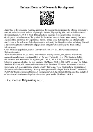 Eminent Domain Of Economic Development
According to Bowman and Kearney, economic development is the process by which a community,
state, or nation increases its level of per capita income, high quality jobs, and capital investment
(Bowman Kearney, 2014, p. 370). Throughout our readings, it is presented that economic
development exists because of the gradual decline of our metropolitans. More recently, it s been
explained that economic developmenthas become a local issue that localities are attempting to
resolve due to the stale mate federal government and partly the Great Recession, and doing this with
a deteriorating taxbase in the form of population and jobs which increase the deteriorating
infrastructure.
Cities have lost population, such as Detroit which lost 25% in ... Show more content on
Helpwriting.net ...
When asked whether the tax breaks and subsidies actually created jobs, elected officials and
economic development experts couldn t say for sure (Fulton, 2014, p. 171). Stadiums fall in
this realm as well. Owners of the big four (NFL, MLB, NBA, NHL) have secured nearly $20
billion in taxpayer subsidies for new stadiums (DeMause, 2014, p. 73). In 1984, a study by Robert
Baade on 30 cities with recent stadiums constructed found that 27 had no measurable economic
impact, and in 3 cases, economic activity actually decreased. These findings have been repeated
since then and tell the same story. A study on mega events like Super Bowls, South FL economist,
Phil Porter found no measurable impact on spending which he attributed to the crowding out effect
of non football tourists steering clear of town on game weeks (DeMause, 2014, p.
... Get more on HelpWriting.net ...
 