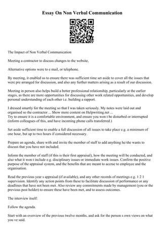 Essay On Non Verbal Communication
The Impact of Non Verbal Communication
Meeting a contractor to discuss changes to the website,
Alternative options were to e mail, or telephone.
By meeting, it enabled us to ensure there was sufficient time set aside to cover all the issues that
were pre arranged for discussion, and also any further matters arising as a result of our discussion.
Meeting in person also helps build a better professional relationship, particularly at the earlier
stages, as there are more opportunities for discussing other work related opportunities, and develop
personal understanding of each other i.e. building a rapport.
I dressed smartly for the meeting so that I was taken seriously. My notes were laid out and
organised so the contractor ... Show more content on Helpwriting.net ...
Try to ensure it is a comfortable environment, and ensure you won t be disturbed or interrupted
(inform colleagues of this, and have incoming phone calls transferred.)
Set aside sufficient time to enable a full discussion of all issues to take place e.g. a minimum of
one hour, but up to two hours if considered necessary.
Prepare an agenda, share with and invite the member of staff to add anything he/she wants to
discuss that you have not included.
Inform the member of staff (if this is their first appraisal), how the meeting will be conducted, and
also what it won t include e.g. disciplinary issues or immediate work issues. Confirm the positive
purpose of the appraisal system, and the benefits that are meant to accrue to employee and the
organisation.
Read the previous year s appraisal (if available), and any other records of meetings e.g. 1 2 1
supervision. Identify any action points from these to facilitate discussion of performance or any
deadlines that have not been met. Also review any commitments made by management (you or the
previous post holder) to ensure these have been met, and to assess outcomes.
The interview itself:
Follow the agenda.
Start with an overview of the previous twelve months, and ask for the person s own views on what
you ve said.
 