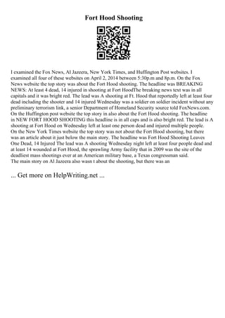 Fort Hood Shooting
I examined the Fox News, Al Jazeera, New York Times, and Huffington Post websites. I
examined all four of these websites on April 2, 2014 between 5:30p.m and 8p.m. On the Fox
News website the top story was about the Fort Hood shooting. The headline was BREAKING
NEWS: At least 4 dead, 14 injured in shooting at Fort HoodThe breaking news text was in all
capitals and it was bright red. The lead was A shooting at Ft. Hood that reportedly left at least four
dead including the shooter and 14 injured Wednesday was a soldier on soldier incident without any
preliminary terrorism link, a senior Department of Homeland Security source told FoxNews.com.
On the Huffington post website the top story in also about the Fort Hood shooting. The headline
in NEW FORT HOOD SHOOTING this headline is in all caps and is also bright red. The lead is A
shooting at Fort Hood on Wednesday left at least one person dead and injured multiple people.
On the New York Times website the top story was not about the Fort Hood shooting, but there
was an article about it just below the main story. The headline was Fort Hood Shooting Leaves
One Dead, 14 Injured The lead was A shooting Wednesday night left at least four people dead and
at least 14 wounded at Fort Hood, the sprawling Army facility that in 2009 was the site of the
deadliest mass shootings ever at an American military base, a Texas congressman said.
The main story on Al Jazeera also wasn t about the shooting, but there was an
... Get more on HelpWriting.net ...
 