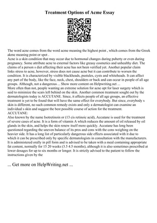 Treatment Options of Acme Essay
The word acne comes from the word acme meaning the highest point , which comes from the Greek
akme meaning point or spot .
Acne is a skin condition that may occur due to hormonal changes during puberty or even during
pregnancy. Some attribute acne to external factors like greasy cosmetics and unhealthy diet. The
claims of a person s diet affecting their acne has not been verified yet. Another popular claim
links stress to acne, however, stress does not cause acne but it can contribute to worsen the
condition. It is characterized by visible blackheads, pustules, cysts and whiteheads. It can affect
any part of the body, like the face, neck, chest, shoulders or back and can occur in people of all age
groups. Although, not a dangerous ... Show more content on Helpwriting.net ...
More often than not, people wanting an extreme solution for acne opt for laser surgery which is
said to minimize the scars left behind on the skin. Another common treatment sought out by the
dermatologists today is ACCUTANE. Since, it affects people of all age groups, an effective
treatment is yet to be found that will have the same effect for everybody. But since, everybody s
skin is different, no such common remedy exists and only a dermatologist can examine an
individual s skin and suggest the best possible course of action for the treatment.
ACCUTANE:
Also known by the name Isotretinoin or (13 cis retinoic acid), Accutane is used for the treatment
of severe cases of acne. It is a form of vitamin A which reduces the amount of oil released by oil
glands in the skin, and helps the skin renew itself more quickly. Accutane has long been
questioned regarding the uneven balance of its pros and cons with the cons weighing on the
heavier side. It has a long list of particularly dangerous side effects associated with it due to
which it can be prescribed only by specific dermatologists in consultation with the manufacturers.
It is administered orally in pill form and is advised to be taken with a meal containing appropriate
fat content, normally for 15 20 weeks (3.5 4.5 months), although it is also sometimes prescribed at
lower dosages for up to six months or longer. It is strictly advised to the patient to follow the
instructions given by the
... Get more on HelpWriting.net ...
 