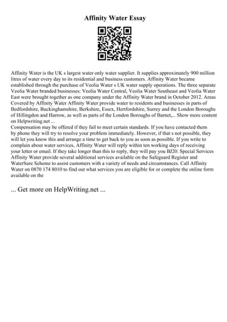 Affinity Water Essay
Affinity Water is the UK s largest water only water supplier. It supplies approximately 900 million
litres of water every day to its residential and business customers. Affinity Water became
established through the purchase of Veolia Water s UK water supply operations. The three separate
Veolia Water branded businesses: Veolia Water Central, Veolia Water Southeast and Veolia Water
East were brought together as one company under the Affinity Water brand in October 2012. Areas
Covered by Affinity Water Affinity Water provide water to residents and businesses in parts of
Bedfordshire, Buckinghamshire, Berkshire, Essex, Hertfordshire, Surrey and the London Boroughs
of Hillingdon and Harrow, as well as parts of the London Boroughs of Barnet,... Show more content
on Helpwriting.net ...
Compensation may be offered if they fail to meet certain standards. If you have contacted them
by phone they will try to resolve your problem immediately. However, if that s not possible, they
will let you know this and arrange a time to get back to you as soon as possible. If you write to
complain about water services, Affinity Water will reply within ten working days of receiving
your letter or email. If they take longer than this to reply, they will pay you ВЈ20. Special Services
Affinity Water provide several additional services available on the Safeguard Register and
WaterSure Scheme to assist customers with a variety of needs and circumstances. Call Affinity
Water on 0870 174 8010 to find out what services you are eligible for or complete the online form
available on the
... Get more on HelpWriting.net ...
 