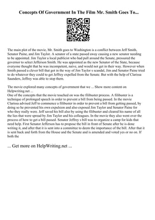 Concepts Of Government In The Film Mr. Smith Goes To...
The main plot of the movie, Mr. Smith goes to Washington is a conflict between Jeff Smith,
Senator Paine, and Jim Taylor. A senator of a state passed away causing a new senator needing
to be appointed. Jim Taylor a local publicist who had pull around the Senate, pressured the
governor to select Jefferson Smith. He was appointed as the new Senator of the State, because
everyone thought that he was incompetent, naive, and would not get in their way. However when
Smith passed a clever bill that got in the way of Jim Taylor s scandal, Jim and Senator Paine tried
to do whatever they could to get Jeffrey expelled from the Senate. But with the help of Clarissa
Saunders, Jeffrey was able to stop them.
The movie explored many concepts of government that we ... Show more content on
Helpwriting.net ...
One of the concepts that the movie touched on was the filibuster process. A filibuster is a
technique of prolonged speech in order to prevent a bill from being passed. In the movie
Clarissa advised Jeff to commence a filibuster in order to prevent a bill from getting passed, by
doing so he prevented his own expulsion and also exposed Jim Taylor and Senator Paine for
who they really were. Jeff saved his bill also by using the filibuster and cleared his name of all
the lies that were spread by Jim Taylor and his colleagues. In the movie they also went over the
process of how to get a bill passed. Senator Jeffrey s bill was to organize a camp for kids that
need help. First Senator Jefferson has to propose the bill in front of Senate after he is done
writing it, and after that it is sent into a committee to deem the importance of the bill. After that it
is sent back and forth from the House and the Senate and is amended and voted yes or no on. If
both the
... Get more on HelpWriting.net ...
 