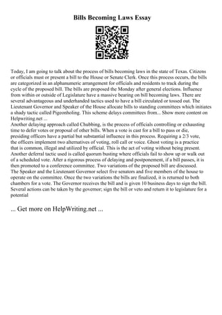 Bills Becoming Laws Essay
Today, I am going to talk about the process of bills becoming laws in the state of Texas. Citizens
or officials must or present a bill to the House or Senate Clerk. Once this process occurs, the bills
are categorized in an alphanumeric arrangement for officials and residents to track during the
cycle of the proposed bill. The bills are proposed the Monday after general elections. Influence
from within or outside of Legislature have a massive bearing on bill becoming laws. There are
several advantageous and underhanded tactics used to have a bill circulated or tossed out. The
Lieutenant Governor and Speaker of the House allocate bills to standing committees which initiates
a shady tactic called Pigeonholing. This scheme delays committees from... Show more content on
Helpwriting.net ...
Another delaying approach called Chubbing, is the process of officials controlling or exhausting
time to defer votes or proposal of other bills. When a vote is cast for a bill to pass or die,
presiding officers have a partial but substantial influence in this process. Requiring a 2/3 vote,
the officers implement two alternatives of voting, roll call or voice. Ghost voting is a practice
that is common, illegal and utilized by official. This is the act of voting without being present.
Another deferral tactic used is called quorum busting where officials fail to show up or walk out
of a scheduled vote. After a rigorous process of delaying and postponement, if a bill passes, it is
then promoted to a conference committee. Two variations of the proposed bill are discussed.
The Speaker and the Lieutenant Governor select five senators and five members of the house to
operate on the committee. Once the two variations the bills are finalized, it is returned to both
chambers for a vote. The Governor receives the bill and is given 10 business days to sign the bill.
Several actions can be taken by the governor; sign the bill or veto and return it to legislature for a
potential
... Get more on HelpWriting.net ...
 
