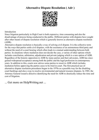 Alternative Dispute Resolution ( Adr )
Introduction
Since litigation particularly in High Court is both expensive, time consuming and also the
disadvantage of process being conducted to the public. Different parties with disputes have sought
after other means of dispute resolution which is generally known as alternative dispute resolution
(ADR).
Alternative dispute resolution is basically a way of solving civil dispute. It is the collective term
for the ways that parties settle civil disputes, with the assistance of an autonomous third party and
without the need of a court hearing which often leads to a mutual understanding between both
parties. In situations where mediation does not decide the case, a variety of other options which
includes conciliation, arbitration, adjudication and private judging which is a rare option of ADR.
Regardless of the historic opposition to ADR by many parties and their advocates, ADR has since
gained widespread acceptance among both the public and the legal profession in contemporary
years. In addition to this, courts now advice some parties to resort to ADR which includes
mediation before approving the parties cases to be tried in court. The first practical use of
alternative dispute resolution procedures began in the 1970s as a possible way for the disabling
court backlogs and also a way to resolve environmental and natural resource disputes. In 1985, the
Attorney General issued a directive identifying the need for ADR to drastically reduce the time and
cost of litigation.
... Get more on HelpWriting.net ...
 