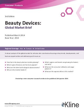www.Klinegroup.com
Report #Y705B | © 2014 Kline & Company, Inc.
Consumer ProductsConsumer Products
3rd Edition
Published March 2014
Base Year: 2013
Regional Coverage: Asia n Europe n United States
A robust analysis of the global market for at-home skin care devices focusing on key trends, developments, and
business opportunities and addressing such issues as:
n	How fast is the beauty devices market growing?
n	Which types of devices are the most popular?
n	What are the latest technological advancements?
n	Who are the market leaders?
n	Which regions and brands are growing the fastest,
and why?
n	What are the consumer attitudes and usage
patterns?
n	What are the opportunities in this market?
Beauty Devices:
Global Market Brief
Featuring a new consumer research section to be published 2nd quarter 2014
 