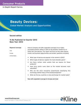 Consumer Products
In-Depth Report Series




          Beauty Devices:
          Global Market Analysis and Opportunities



          Second edition

          To Be Published 1st Quarter 2013
          Base Year: 2012


          Regional Coverage             Kline & Company will offer expanded coverage of our highly
                                        successful premier edition in 2011 on the dynamic market for at-
          Asia
                                        home skin care devices. This report will focus on key sales figures,
          Europe                        trends, and business opportunities and answer questions including:
          United States
                                            What type of devices are popular in the market in 2012?
                                            Which types of devices register the most dramatic gains?
                                            Are there certain retail outlets that are havens for these
                                            products?
                                            Have price points come down as the market becomes more
                                            saturated?
                                            Who are the more innovative powerhouses developing this
                                            technology behind many of the brands/companies?
                                            What are the key countries in Asia and Europe for market sales?


                                        Now with expanded coverage to Europe and Asia!




  www.KlineGroup.com
  Report #Y705A | © 2012 Kline & Company, Inc.
 