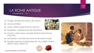 LA ROME ANTIQUE
 VIIe siècle av. J.-C.
10
Copyright MBADMB2020 / Team BeautyDMB
 Visage : poudre de craie ou de céruse
 Lèvres vermillon
 Joues : fards rouges (minium, carmin)
 Paupières : colorées avec de l'antimoine
 Sourcils : noircis avec une pâte d'œufs de fourmis ou
mouches
 Les Gaulois : invention du savon et de la pommade
 Poudres, baumes, huiles à base de : iris, mélilot,myrrhe,
safran, styrax, miel et vin
 