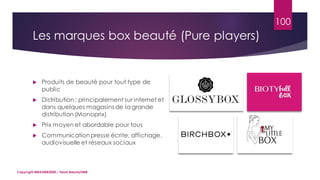 100
 Produits de beauté pour tout type de
public
 Distribution: principalement sur internet et
dans quelques magasins de la grande
distribution (Monoprix)
 Prix moyen et abordable pour tous
 Communication presse écrite, affichage,
audiovisuelle et réseaux sociaux
Copyright MBADMB2020 / Team BeautyDMB
Les marques box beauté (Pure players)
 