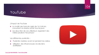 104
L'impact de YouTube
 La moitié des français agés de 16 à 44 ans
consultant ce réseau social tous les jours
 Les deux tiers de ces utilisateurs regardent des
vidéos plusieurs fois par jour
Les différentes publicités :
 Publicités insérées avant et pendant les vidéos
 Utilisation des influenceuses via des liens
d'affiliation
Copyright MBADMB2020 / Team BeautyDMB
YouTube
 