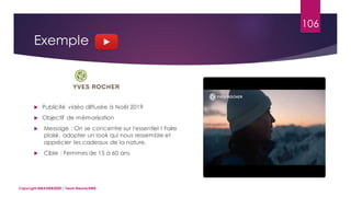 106
 Publicité vidéo diffusée à Noël 2019
 Objectif de mémorisation
 Message : On se concentre sur l'essentiel ! Faire
plaisir, adopter un look qui nous ressemble et
apprécier les cadeaux de la nature.
 Cible : Femmes de 15 à 60 ans
Copyright MBADMB2020 / Team BeautyDMB
Exemple
 