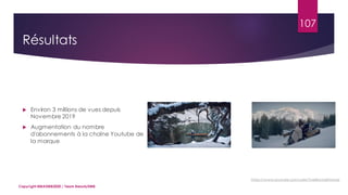 107
 Environ 3 millions de vues depuis
Novembre 2019
 Augmentation du nombre
d'abonnements à la chaîne Youtube de
la marque
Copyright MBADMB2020 / Team BeautyDMB
https://www.youtube.com/user/YvesRocherFrance
Résultats
 