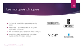 119
 Produits de beauté liés aux problèmes de
peaux
 Distribution : les pharmacies, les magasins
spécialisés et internet
 Prix abordables pour le consommateur moyen
 Communication presse écrite, affichage,
audiovisuelle et réseaux sociaux
Copyright MBADMB2020 / Team BeautyDMB
Les marques cliniques
 