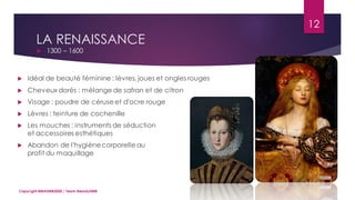 LA RENAISSANCE
 1300 – 1600
12
Copyright MBADMB2020 / Team BeautyDMB
 Idéal de beauté féminine : lèvres, joues et ongles rouges
 Cheveux dorés : mélange de safran et de citron
 Visage : poudre de céruse et d'ocre rouge
 Lèvres : teinture de cochenille
 Les mouches : instruments de séduction
et accessoires esthétiques
 Abandon de l'hygiènecorporelle au
profit du maquillage
 