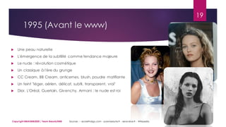 1995 (Avant le www)
19
Copyright MBADMB2020 / Team BeautyDMB
 Une peau naturelle
 L'émergence de la subtilité comme tendance majeure
 Le nude : révolution cosmétique
 Un classique à l'ère du grunge
 CC Cream, BB Cream, anticernes, blush, poudre matifiante
 Un teint "léger, aérien, délicat, subtil, transparent, vrai"
 Dior, L'Oréal, Guerlain, Givenchy, Armani : le nude est roi
Sources : - ecolethalgo.com - pure-beaute.fr - seve-aloe.fr - Wikipedia
 