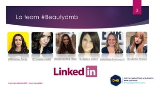 La team #Beautydmb
3
Copyright MBADMB2020 / Team BeautyDMB
@Mélanie Pérez @Yanelle Laribi @Clémentine Riou @Juliette Pichon@Jessica Lefort @MathildePencreac’h
 