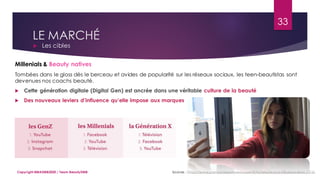 LE MARCHÉ
 Les cibles
Sources : https://www.premiumbeautynews.com/fr/la-beaute-sous-influence-de-la,11765
Millenials & Beauty natives
Tombées dans le gloss dès le berceau et avides de popularité sur les réseaux sociaux, les teen-beautistas sont
devenues nos coachs beauté.
 Cette génération digitale (Digital Gen) est ancrée dans une véritable culture de la beauté
 Des nouveaux leviers d’influence qu’elle impose aux marques
33
Copyright MBADMB2020 / Team BeautyDMB
 