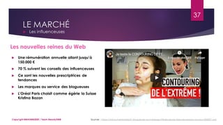 LE MARCHÉ
 Les influenceuses
Sources : https://www.marieclaire.fr/,blogueuses-youtubeuses-influenceuses-beaute-reseaux-sociaux,836827.asp
37
Copyright MBADMB2020 / Team BeautyDMB
Les nouvelles reines du Web
 Une rémunération annuelle allant jusqu’à
150.000 €
 70 % suivent les conseils des influenceuses
 Ce sont les nouvelles prescriptrices de
tendances
 Les marques au service des blogueuses
 L'Oréal Paris choisit comme égérie la Suisse
Kristina Bazan
 