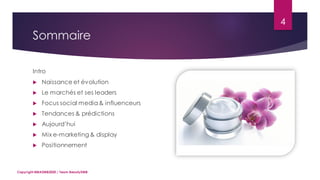 Sommaire
4
Intro
 Naissance et évolution
 Le marchés et ses leaders
 Focus social media& influenceurs
 Tendances & prédictions
 Aujourd’hui
 Mix e-marketing & display
 Positionnement
Copyright MBADMB2020 / Team BeautyDMB
 