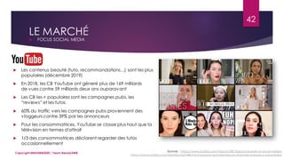 Sources : https://www.statista.com/topics/2381/beauty-brands-on-social-media/
https://www.statista.com/statistics/627448/most-popular-youtube-beauty-channels-ranked-by-subscribers/
LE MARCHÉ
 FOCUS SOCIAL MEDIA
42
Copyright MBADMB2020 / Team BeautyDMB
 Les contenus beauté (tuto, recommandations…) sont les plus
populaires (décembre 2019)
 En 2018, les CB YouTube ont géneré plus de 169 milliards
de vues contre 59 milliards deux ans auparavant
 Les CB les + populaires sont les campagnes pubs, les
“reviews” et les tutos
 60% du traffic vers les campagnes pubs proviennent des
vloggeurs contre 39% par les annonceurs
 Pour les consommatrices, YouTube se classe plus haut que la
télévision en termes d'attrait
 1/3 des consommatrices déclarent regarder des tutos
occasionnellement
 
