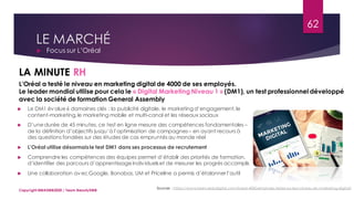 LE MARCHÉ
 Focus sur L’Oréal
Sources : https://www.larevuedudigital.com/loreal-4000-employes-testes-sur-leur-niveau-en-marketing-digital/
LA MINUTE RH
62
Copyright MBADMB2020 / Team BeautyDMB
L’Oréal a testé le niveau en marketing digital de 4000 de ses employés.
Le leader mondial utilise pour cela le « Digital Marketing Niveau 1 » (DM1), un test professionnel développé
avec la société de formation General Assembly
 Le DM1 évalue6 domaines clés : la publicité digitale, le marketing d’engagement,le
content-marketing,le marketing mobile et multi-canal et les réseaux sociaux
 D’unedurée de 45 minutes, ce test en ligne mesure des compétences fondamentales –
de la définition d’objectifs jusqu’à l’optimisation de campagnes – en ayant recours à
des questions fondées sur des études de cas empruntés au monde réel
 L’Oréal utilise désormaisle test DM1 dans ses processus de recrutement
 Comprendre les compétences des équipes permet d’établir des priorités de formation,
d’identifier des parcours d’apprentissageindividuelset de mesurer les progrès accomplis
 Une collaboration avecGoogle, Bonobos, UM et Priceline a permis d’étalonner l’outil
 