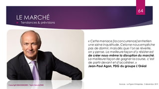 LE MARCHÉ
 Tendances & prévisions
Sources : Le Figaro-Entreprises, 2 décembre 2019
64
Copyright MBADMB2020 / Team BeautyDMB
« Cette menace [la concurrence]entretien
une saine inquiétude. Celane nous empêche
pas de dormir, mais dès que l’on se réveille,
on y pense. La meilleurefaçon d’y résister est
de créer nous-même la disruption du marché.
La meilleure façon de gagner la course, c’est
de partir devant et d’accélérer. »
Jean-Paul Agon, PDG du groupe L’Oréal
 
