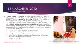 LE MARCHÉ EN 2020
 Disruptiondu secteur
Sources : https://www.lesechos-etudes.fr/etude/cosmetique-technologie
66
Copyright MBADMB2020 / Team BeautyDMB
 L'avenir de la cosmétique se trouve indéniablement dans le
développement d'outils permettant l'émergence de nouveaux
usages, d'un marketing personnalisé et de la fabrication de
produits sur mesure (couleurs, formules,textures…)
 Les innovations disruptives du secteur touchent aujourd'hui à la
fois le BtoC, le BtoB, et les process industriels. Toute la chaîne
de valeur est dorénavant impactée, et notamment les modes
de production (adaptabilité, plus faibles quantités de produits,
gammes très étendues)
 capteurs de peau portables et connectés
 masques de soins imprimés en 3D
 plateformes de conseils dermatologiques fonctionnant
grâce à l'intelligenceartificielle
 miroirs connectés
 
