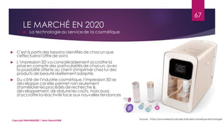 LE MARCHÉ EN 2020
 La technologie au servicede la cosmétique
Sources : https://www.lesechos-etudes.fr/etude/cosmetique-technologie/
67
Copyright MBADMB2020 / Team BeautyDMB
 C'est à partir des besoins identifiés de chacun que
s'effectuera l'offre de soins
 L’impression 3D va considérablement accroître la
prise en compte des particularités de chacun, avec
la possibilité offerte au client d'imprimer chez lui des
produits de beauté réellement adaptés
 Du côté de l'industrie cosmétique, l'impression 3D se
développe car elle permet non seulement
d'améliorer les procédés de recherche &
développement, de réduire les coûts, mais aussi
d'accroître la réactivité face aux nouvelles tendances
 