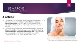 LE MARCHÉ
 Tendances & prévisions
Sources : https://www.lesechos-etudes.fr/etude/cosmetique-technologie/
69
Copyright MBADMB2020 / Team BeautyDMB
A retenir
 L'avenir de la cosmétique se trouve indéniablement dans le
développement d'outils permettant l'émergence de
nouveaux usages, d'un marketingpersonnalisé et de la
fabrication de produits sur mesure (couleurs, formules,
textures…).
 Les innovations disruptives du secteur touchent aujourd'hui
à la fois le BtoC, le BtoB, et les process industriels. Toute la
chaîne de valeur est dorénavant impactée, et notamment
les modes de production (adaptabilité, plus faibles
quantités de produits, gammes très étendues)
 