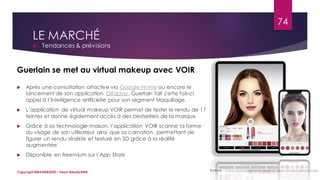 LE MARCHÉ
 Tendances & prévisions
Sources : https://journalduluxe.fr/guerlain-app-virtual-makeup-voir/
Guerlain se met au virtual makeup avec VOIR
 Après une consultation olfactive via Google Home ou encore le
lancement de son application Olfaplay, Guerlain fait cette fois-ci
appel à l’intelligence artificielle pour son segment Maquillage.
 L’application de virtual makeup VOIR permet de tester le rendu de 17
teintes et donne également accès à des bestsellers de la marque
 Grâce à sa technologie maison, l’application VOIR scanne la forme
du visage de son utilisateur ainsi que sa carnation, permettant de
figurer un rendu réaliste et texturé en 3D grâce à la réalité
augmentée
 Disponible en freemium sur l’App Store
74
Copyright MBADMB2020 / Team BeautyDMB
 