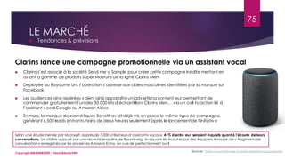 LE MARCHÉ
 Tendances & prévisions
Sources : https://journalduluxe.fr/clarins-assistant-vocal-sample/
 Clarins s’est associé à la société Send me a Sample pour créer cette campagne inédite mettant en
avant la gamme de produits Super Moisture de la ligne Clarins Men
 Déployée au Royaume Uni, l’opération s’adresse aux cibles masculines identifiées par la marque sur
Facebook
 Les audiences ainsi repérées voient ainsi apparaîtreun advertising content leur permettant de
commander gratuitement l’un des 30.000 kitsd’échantillons Clarins Men… via un call to action lié à
l’assistant vocalGoogle ou Amazon Alexa
 En mars, la marque de cosmétiques Benefit avait déjà mis en place le même typede campagne,
générant 6.500 leads entrantsmoins de deux heures seulement après le lancement de l’initiative
Selon une étude menée par Microsoft auprès de 7.000 utilisateurs d’assistants vocaux, 41% d’entre eux seraient inquiets quantà l’écoute de leurs
conversations. Un chiffre appuyé par une récente enquête de Bloomberg, évoquant les écoutes par des équipiers Amazon de « fragments de
conversation » enregistrés par les enceintes Amazon Echo, en vue de perfectionner l’outil.
Clarins lance une campagne promotionnelle via un assistant vocal
75
Copyright MBADMB2020 / Team BeautyDMB
 