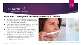 LE MARCHÉ
 Tendances & prévisions
Sources : https://journalduluxe.fr/givaudan-carto-parfum-intelligence-artificielle/
Givaudan : l’intelligence artificielle au service du parfum
 Givaudan, leader mondial de la création de
parfums et d’arômes, inaugure un nouvel outil
né de l’intelligence artificielle
 Conçu comme « un système interactif intuitif qui
réinvente la manière dont les parfumeurs
développent leurs créations »
 Carto est un outil né de la rencontre entre les
technologies de l’intelligence artificielle et le
savoir-faire des parfumeurs de la Maison
 Matérialisé sous la forme d’un vaste écran
tactile, il permet aux concepteurs olfactifs
d’explorer différemment la palette
d’ingrédients de Givaudan
76
Copyright MBADMB2020 / Team BeautyDMB
 