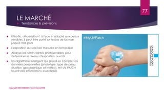 LE MARCHÉ
 Tendances & prévisions
77
Copyright MBADMB2020 / Team BeautyDMB
 Ultra-fin, ultra-résistant à l'eau et adapté aux peaux
sensibles, il peut être porté sur le dos de la main
jusqu'à trois jours
 L'exposition au soleil est mesurée en temps réel
 Analyse les carrés teintés photosensibles pour
déterminer le niveau d'exposition aux UV
 Un algorithme intelligent qui prend en compte vos
données personnelles (phototype, type de peau,
situation géographique et météo), MY UV PATCH
fournit des informations essentielles
 