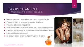 LA GRECE ANTIQUE
 XIIe siècle av. J.-C. au VIIe siècle av. J.-C.
9
Copyright MBADMB2020 / Team BeautyDMB
 Femme grecque : teint pâle et ne peut pas sortir fardée
 Visage : en blanc, avec de la poudre de plomb
 Mascara à base de liège brûlé
 Miel : antioxydant et antibactérien, pour adoucir et hydrater
 Crèmes : excréments de taureau et brebis mélangés à du suif
 Bains utilisés abondamment
 La beauté passe avant tout par l'hygiène du corps
 