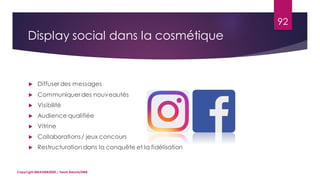 92
 Diffuser des messages
 Communiquer des nouveautés
 Visibilité
 Audience qualifiée
 Vitrine
 Collaborations / jeux concours
 Restructuration dans la conquête et la fidélisation
Copyright MBADMB2020 / Team BeautyDMB
Display social dans la cosmétique
 