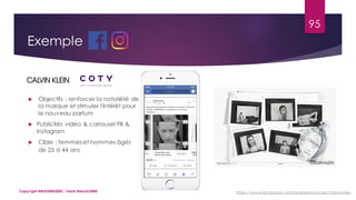 95
Copyright MBADMB2020 / Team BeautyDMB
Exemple
 Objectifs : renforcer la notoriété de
la marque et stimuler l'intérêt pour
le nouveau parfum
 Publicités vidéo & carrousel FB &
Instagram
 Cible : femmes et hommes âgés
de 25 à 44 ans
https://www.facebook.com/business/success/calvin-klein
 