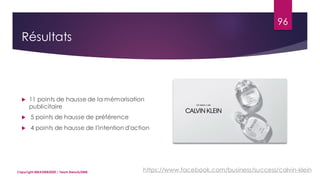 96
 11 points de hausse de la mémorisation
publicitaire
 5 points de hausse de préférence
 4 points de hausse de l'intention d'action
Copyright MBADMB2020 / Team BeautyDMB https://www.facebook.com/business/success/calvin-klein
Résultats
 