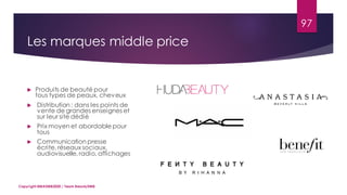 97
Copyright MBADMB2020 / Team BeautyDMB
Les marques middle price
 Produits de beauté pour
tous types de peaux, cheveux
 Distribution : dans les points de
vente de grandes enseignes et
sur leur site dédié
 Prix moyen et abordable pour
tous
 Communication presse
écrite, réseaux sociaux,
audiovisuelle, radio, affichages
 
