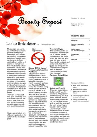 Beauty Exposé                                                                   V OL U ME 1, I SSU E 1


                                                                                                S U MMER E D IT ION
                                                                                                2010 /2011




                                                                                                Inside this issue:

                                                                                                Beauty Tips                           2

Look a little closer…                            The Natural Guru 2010                          Make up—Preparing the
                                                                                                ‘canvas’
                                                                                                                                      3


More people are search-                                         Propylene Glycol                Medical Science                       4
ing for healthier skin care                                     This is widely used in cos-     and Alternative Therapies
products and opting to                                          metics as a moisture vehi-
use brands that claim to                                        cle, to hydrate the skin,       Aromatherapy                          5
                                                                                                Part 1
be natural or promote the                                       plumping it up and dimin-
inclusion of specific natu-                                     ishing fine lines and wrin-
                                                                                                About D&M                             6
ral elements. Unfortu-                                          kles. It is used as anti-
nately all may not be as it                                     freeze and in hydraulic and
seems as many brands                                            brake fluids. Propylene
that include some natural                                       glycol is a strong skin irri-
ingredients (usually mini-      Mineral Oil/Petrolatum/         tant and can cause prob-
mal amounts) also have a        Petroleum jelly/Liquidum        lems in both liver
wide variety of chemicals       Pariffinum                      (abnormalities) and kid-
still as part of the formula.   A Hydrocarbon derived           neys (damage).
It is important to read the     from petroleum. It is ex-       Parabens (Butyl, Ethyl,
ingredients list to ascer-      tremely occlusive, remain-
tain just what is actually      ing on the skins surface. It
contained in the product        is used in cosmetics
and this will also give you     mainly because it is cheap                                      Special points of interest:
an idea of just how much        and it's use justified by                                        Not all ‘Natural’ products are so
is included. The higher an      having the benefit of being                                       natural.
ingredient is on the list the   able to prevent moisture        Methyl and Propyl)
                                                                These are preservatives          A promoted natural ingredient
greater the quantity in-        loss from the skin. It is                                         doesn’t make the product All
cluded.                         akin to covering your skin      that are widely used in
                                                                                                  Natural.
                                with cling wrap but with        cosmetics. They destroy
There are some ingredi-                                                                          Chemical concoctions in skin care
                                much more dire results; it      enzyme activity and thus
ents quite commonly used                                                                          can cause health issues.
                                blocks pores and causes         inhibit microbial activity.
in skin care products that                                                                       Read the ingredients list of all
                                formation of blackheads,        These preservatives can
are not good for you or                                                                           products before purchasing them.
                                leaches required vitamins       get into the blood stream
your skin and products
                                and minerals from the           and, as such, the organs of
containing such ingredi-
                                skin, interferes with cell      the body where the pre-
ents should be avoided.
                                development and the             servative activity contin-
                                skins ability to eliminate      ues, limiting the body‟s
                                toxins and may also con-        enzyme activities. Cancer-
We are going to look at 3       tain contaminants               ous tumors dissected in
of these ingredients in this    (polycyclic aromatic hydro-     laboratories showed para-
edition of The Beauty Ex-       carbons) that are carcino-      ben residues and their sus-
posé:                           genic. It also interferes       pected carcinogenic poten-
                                with the skins natural lubri-   tial led to the banning of
                                cating function and with        parabens in Japan
                                continued use exacer-
                                bates dryness of the skin.
 