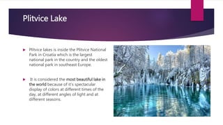 Plitvice Lake
 Plitvice lakes is inside the Plitvice National
Park in Croatia which is the largest
national park in the country and the oldest
national park in southeast Europe.
 It is considered the most beautiful lake in
the world because of it's spectacular
display of colors at different times of the
day, at different angles of light and at
different seasons.
 