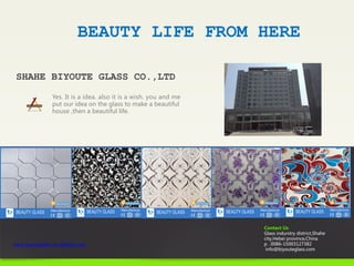 BEAUTY LIFE FROM HERE
Yes. It is a idea. also it is a wish. you and me
put our idea on the glass to make a beautiful
house ,then a beautiful life.
SHAHE BIYOUTE GLASS CO.,LTD
Contact Us
Glass indurstry district,Shahe
city,Hebei province,China
p . 0086-15003127382
info@biyouteglass.com
www.beautyglass.en.alibaba.com
 